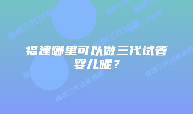 福建哪里可以做三代试管婴儿呢?