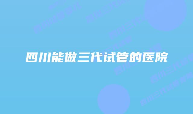 四川能做三代试管的医院
