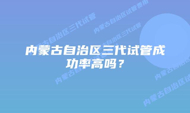 内蒙古自治区三代试管成功率高吗?