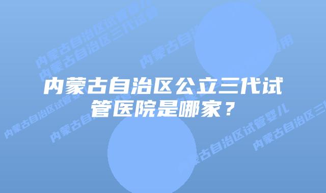 内蒙古自治区公立三代试管医院是哪家？