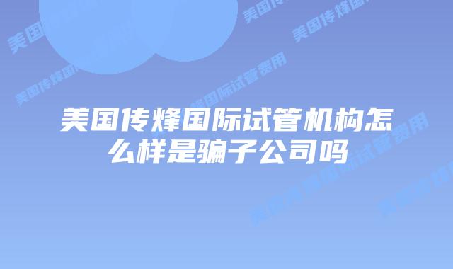 美国传烽国际试管机构怎么样是骗子公司吗