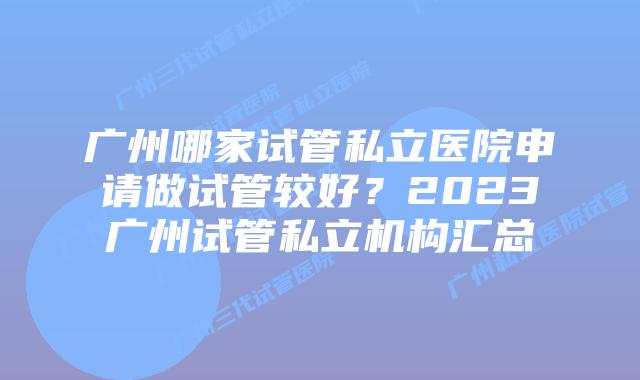 广州哪家试管私立医院申请做试管较好？2023广州试管私立机构汇总
