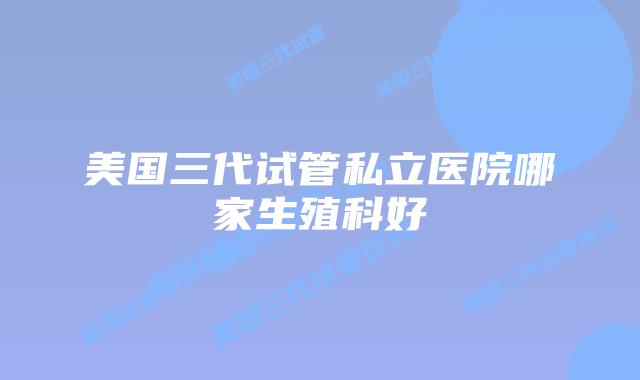 美国三代试管私立医院哪家生殖科好