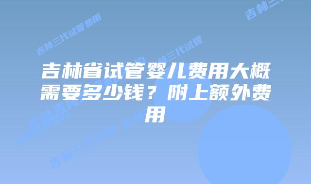 吉林省试管婴儿费用大概需要多少钱？附上额外费用