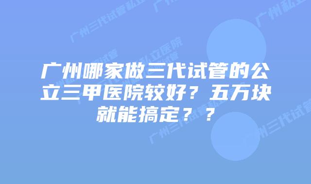 广州哪家做三代试管的公立三甲医院较好？五万块就能搞定？？