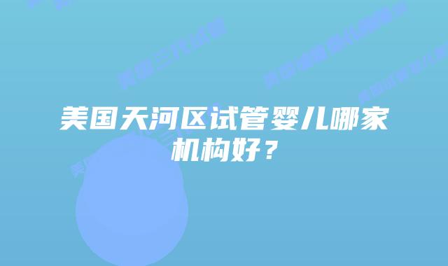 美国天河区试管婴儿哪家机构好?