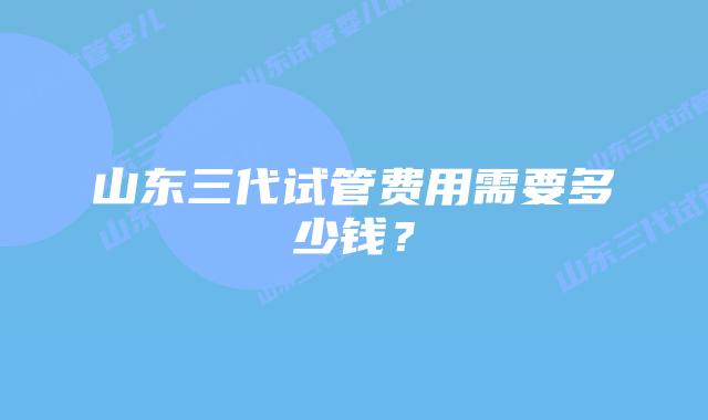 山东三代试管费用需要多少钱?