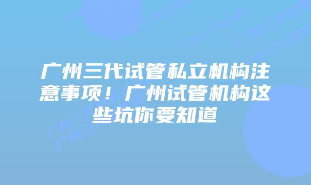 广州三代试管私立机构注意事项！广州试管机构这些坑你要知道