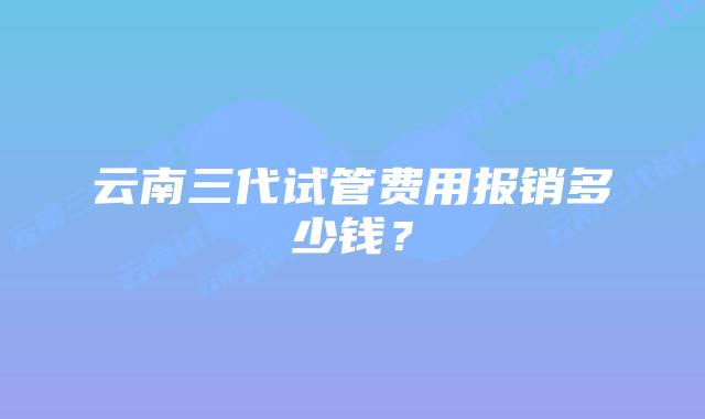 云南三代试管费用报销多少钱？