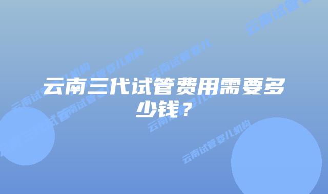 云南三代试管费用需要多少钱？
