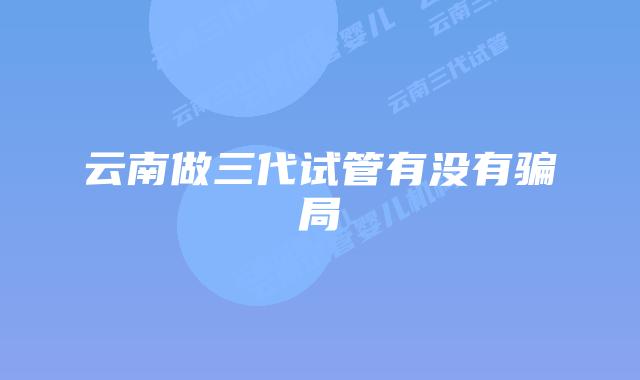 云南做三代试管有没有骗局