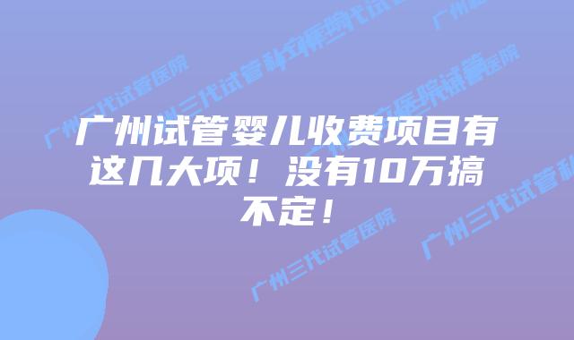 广州试管婴儿收费项目有这几大项!没有10万搞不定!