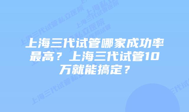 上海三代试管哪家成功率最高？上海三代试管10万就能搞定？