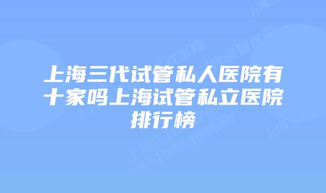 上海三代试管私人医院有十家吗上海试管私立医院排行榜
