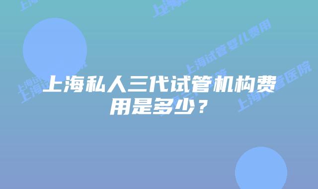 上海私人三代试管机构费用是多少?