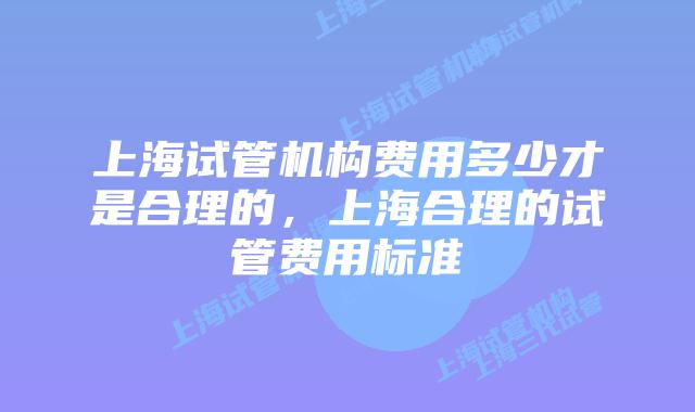 上海试管机构费用多少才是合理的，上海合理的试管费用标准