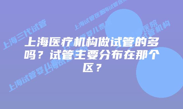 上海医疗机构做试管的多吗?试管主要分布在那个区?