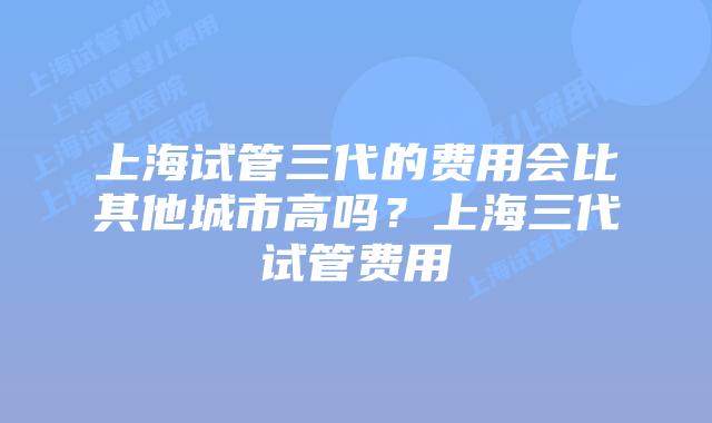 上海试管三代的费用会比其他城市高吗?上海三代试管费用
