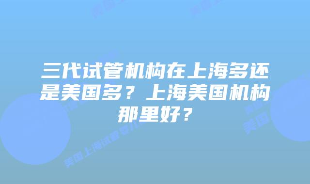 三代试管机构在上海多还是美国多?上海美国机构那里好?
