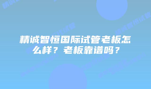 精诚智恒国际试管老板怎么样?老板靠谱吗?