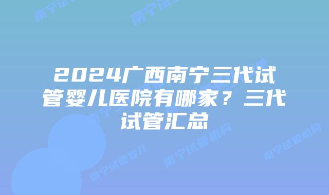 2024广西南宁三代试管婴儿医院有哪家？三代试管汇总