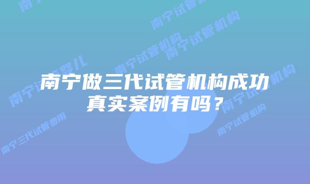 南宁做三代试管机构成功真实案例有吗？