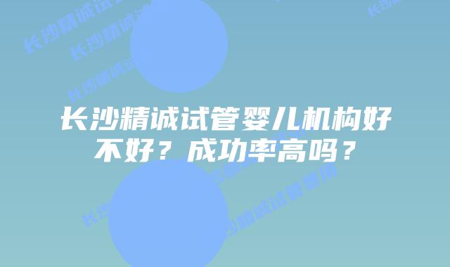 长沙精诚试管婴儿机构好不好？成功率高吗？