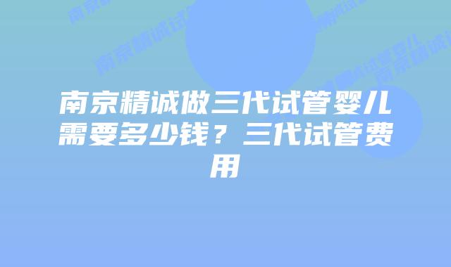 南京精诚做三代试管婴儿需要多少钱？三代试管费用