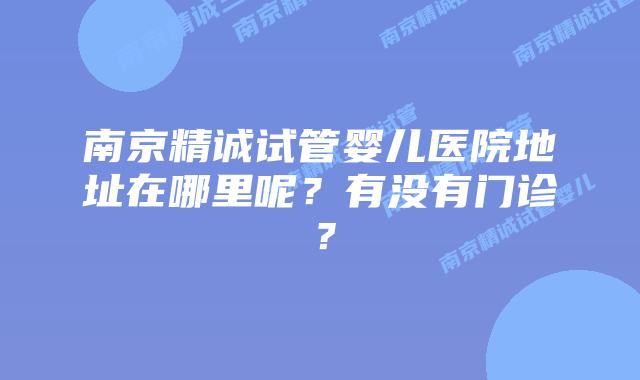 南京精诚试管婴儿医院地址在哪里呢?有没有门诊?