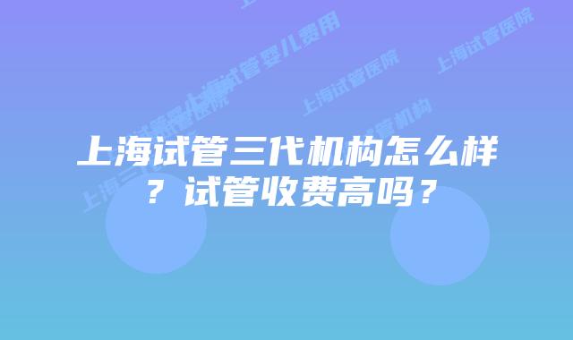上海试管三代机构怎么样?试管收费高吗?