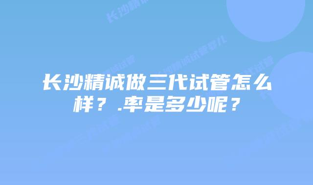 长沙精诚做三代试管怎么样?.率是多少呢?