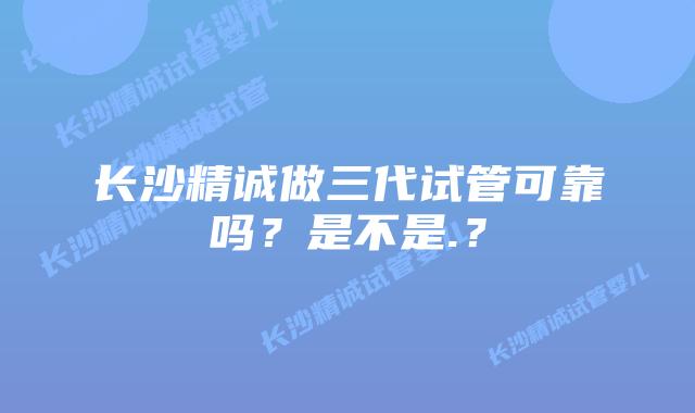 长沙精诚做三代试管可靠吗？是不是.？