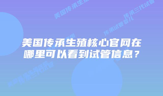 美国传承生殖核心官网在哪里可以看到试管信息？