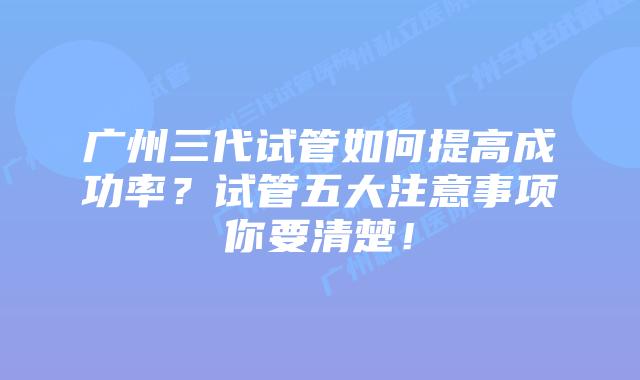 广州三代试管如何提高成功率?试管五大注意事项你要清楚!