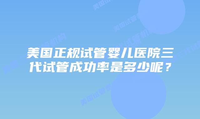 美国正规试管婴儿医院三代试管成功率是多少呢?