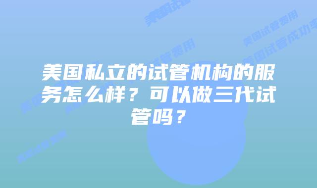 美国私立的试管机构的服务怎么样?可以做三代试管吗?