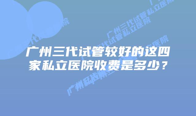 广州三代试管较好的这四家私立医院收费是多少?