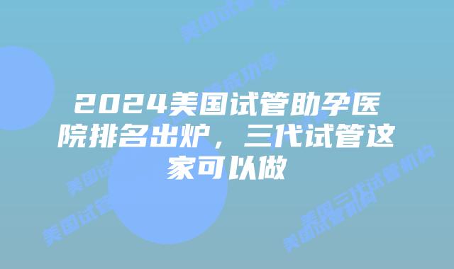 2024美国试管助孕医院排名出炉，三代试管这家可以做
