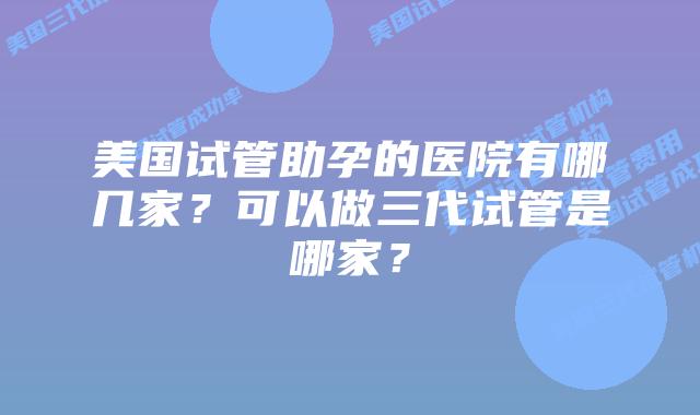 美国试管助孕的医院有哪几家?可以做三代试管是哪家?