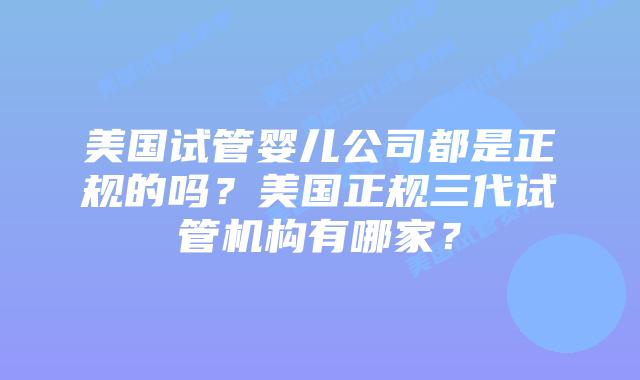 美国试管婴儿公司都是正规的吗?美国正规三代试管机构有哪家?