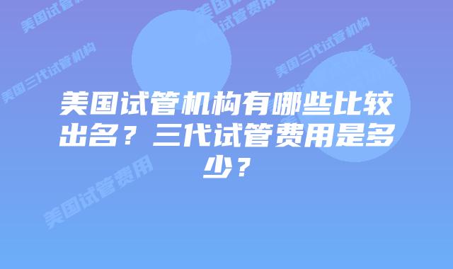 美国试管机构有哪些比较出名?三代试管费用是多少?