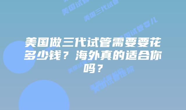 美国做三代试管需要要花多少钱?海外真的适合你吗?