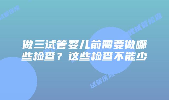 做三试管婴儿前需要做哪些检查？这些检查不能少