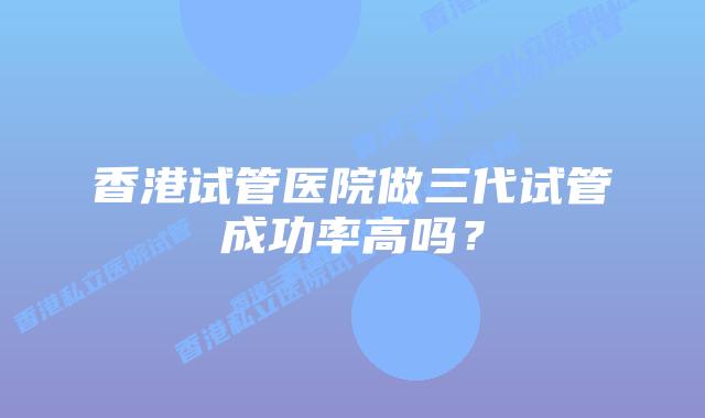 香港试管医院做三代试管成功率高吗？