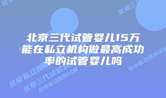 北京三代试管婴儿15万能在私立机构做最高成功率的试管婴儿吗