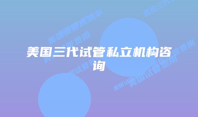 美国三代试管私立机构咨询