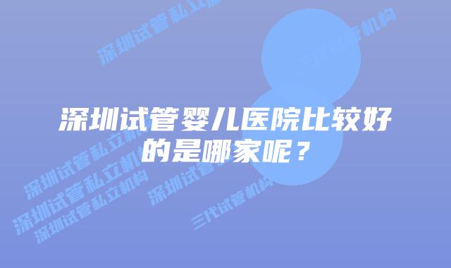 深圳试管婴儿医院比较好的是哪家呢?