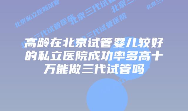 高龄在北京试管婴儿较好的私立医院成功率多高十万能做三代试管吗