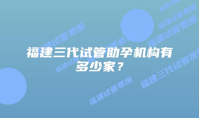福建三代试管助孕机构有多少家？