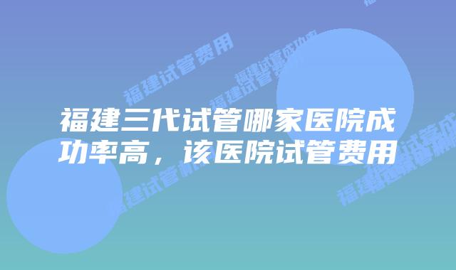福建三代试管哪家医院成功率高，该医院试管费用